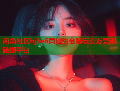 海角社区hj9e6同城约会陪玩交友灵魂碰撞平台