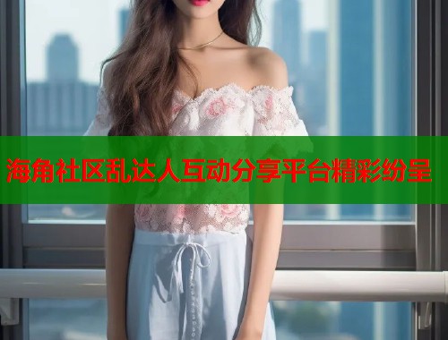 海角社区乱达人互动分享平台精彩纷呈