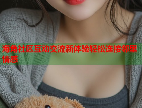 海角社区互动交流新体验轻松连接邻里情感