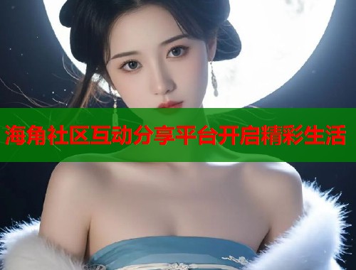 海角社区互动分享平台开启精彩生活