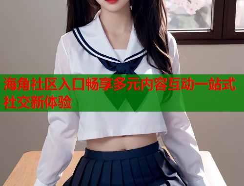 海角社区入口畅享多元内容互动一站式社交新体验