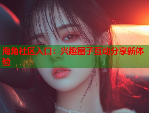 海角社区入口：兴趣圈子互动分享新体验