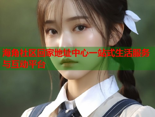 海角社区回家地址中心一站式生活服务与互动平台