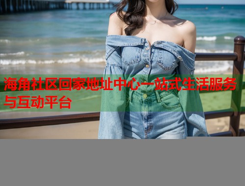 海角社区回家地址中心一站式生活服务与互动平台