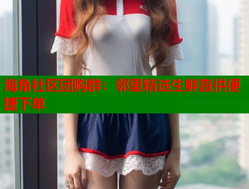 海角社区团购群：邻里精选生鲜直供便捷下单