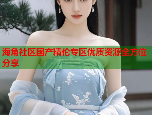 海角社区国产精伦专区优质资源全方位分享