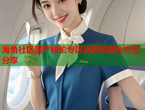 海角社区国产精伦专区优质资源全方位分享