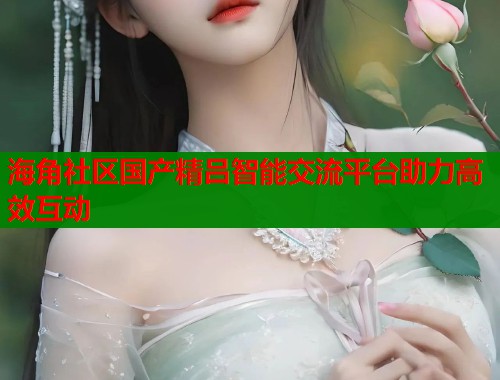 海角社区国产精吕智能交流平台助力高效互动