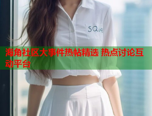 海角社区大事件热帖精选 热点讨论互动平台