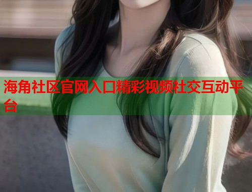 海角社区官网入口精彩视频社交互动平台