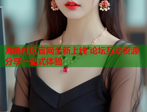 海角社区官网全新上线 论坛互动资源分享一站式体验