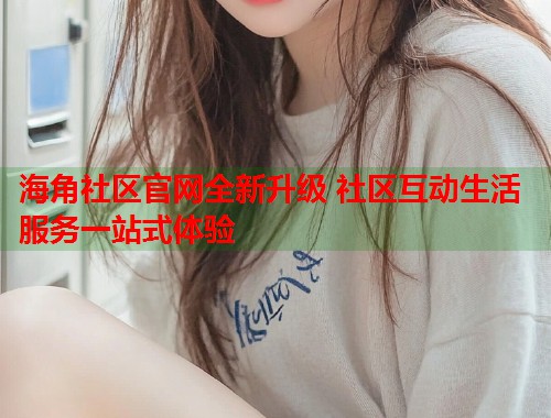 海角社区官网全新升级 社区互动生活服务一站式体验