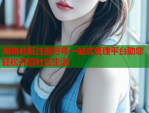 海角社区注册符号一站式管理平台助您轻松开启社区生活