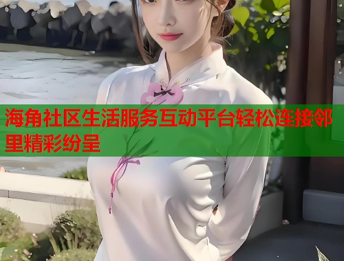 海角社区生活服务互动平台轻松连接邻里精彩纷呈