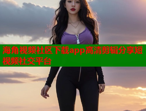 海角视频社区下载app高清剪辑分享短视频社交平台