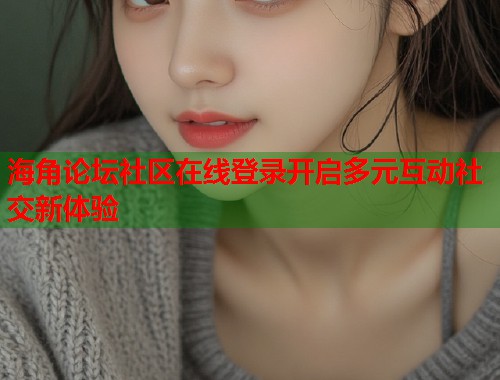 海角论坛社区在线登录开启多元互动社交新体验