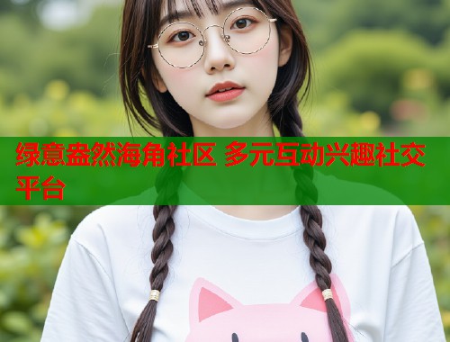 绿意盎然海角社区 多元互动兴趣社交平台