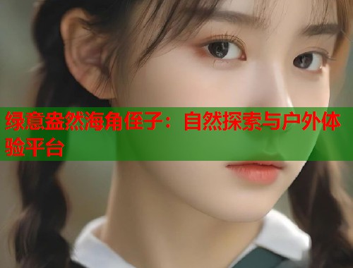 绿意盎然海角侄子：自然探索与户外体验平台