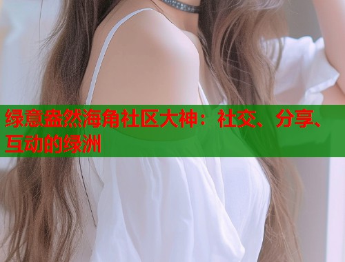 绿意盎然海角社区大神：社交、分享、互动的绿洲