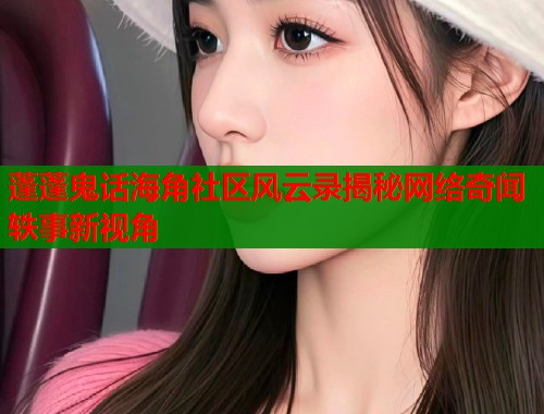 蓬蓬鬼话海角社区风云录揭秘网络奇闻轶事新视角