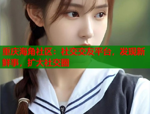 重庆海角社区：社交交友平台，发现新鲜事，扩大社交圈