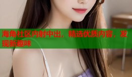 海角社区内射中出，精选优质内容，发现新趣味