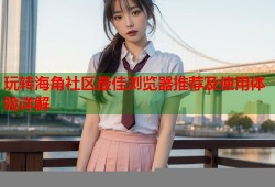 玩转海角社区最佳浏览器推荐及使用体验详解
