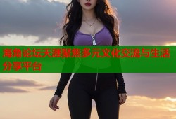 海角论坛天涯聚焦多元文化交流与生活分享平台