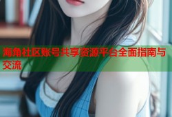 海角社区账号共享资源平台全面指南与交流