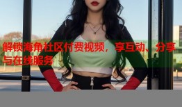 解锁海角社区付费视频，享互动、分享与在线服务