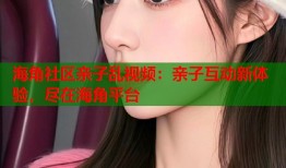 海角社区亲子乱视频：亲子互动新体验，尽在海角平台