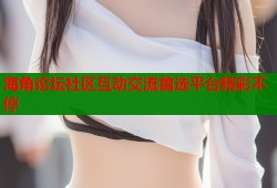 海角论坛社区互动交流首选平台精彩不停