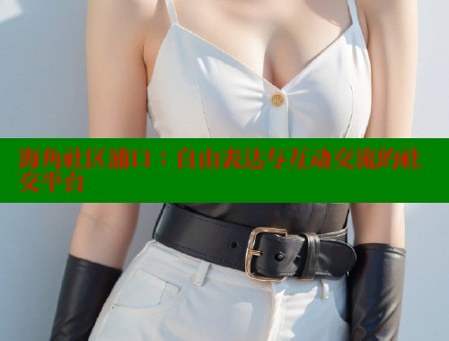 海角社区浦口：自由表达与互动交流的社交平台