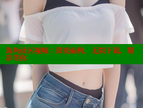 海角社区视频：深夜福利，无限下载，精彩等你