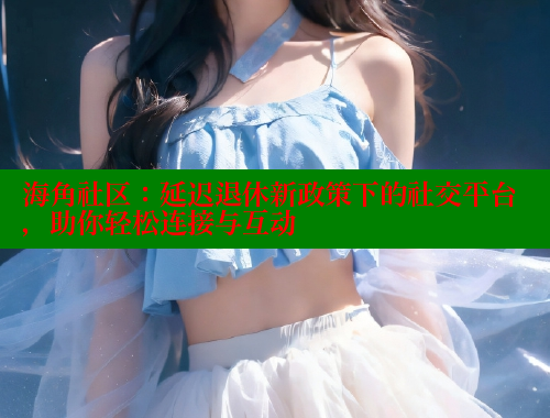 海角社区：延迟退休新政策下的社交平台，助你轻松连接与互动
