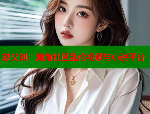 慈父刘：海角社区乱伦视频与小说平台