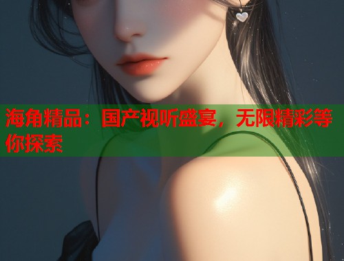 海角精品：国产视听盛宴，无限精彩等你探索