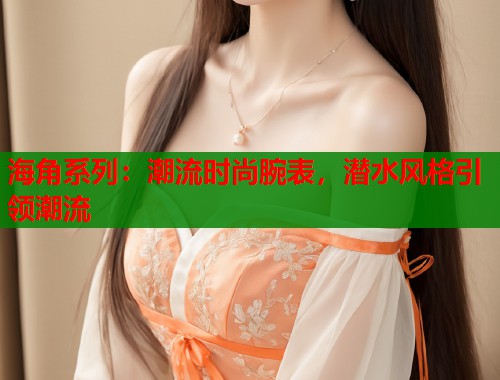 海角系列：潮流时尚腕表，潜水风格引领潮流