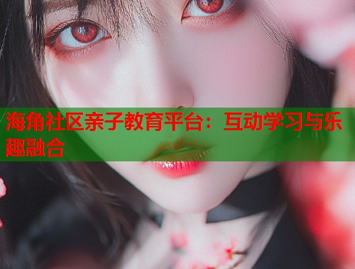 海角社区亲子教育平台：互动学习与乐趣融合