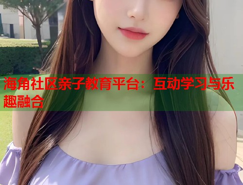 海角社区亲子教育平台：互动学习与乐趣融合