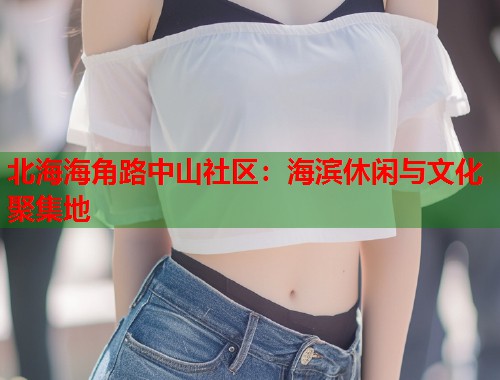 北海海角路中山社区：海滨休闲与文化聚集地