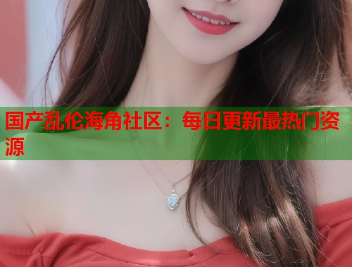 国产乱伦海角社区：每日更新最热门资源