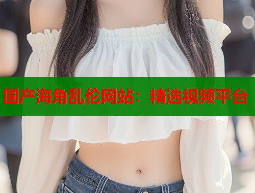 国产海角乱伦网站：精选视频平台