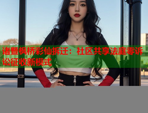 诸暨枫桥彩仙拆迁：社区共享法庭零诉讼征收新模式
