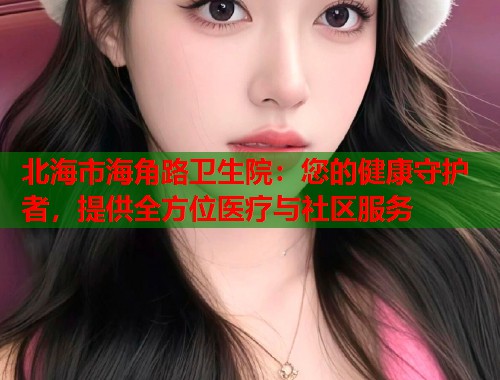 北海市海角路卫生院：您的健康守护者，提供全方位医疗与社区服务