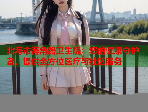 北海市海角路卫生院：您的健康守护者，提供全方位医疗与社区服务