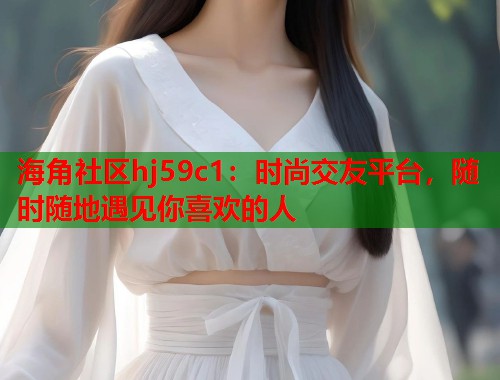海角社区hj59c1：时尚交友平台，随时随地遇见你喜欢的人