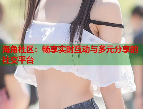 海角社区：畅享实时互动与多元分享的社交平台