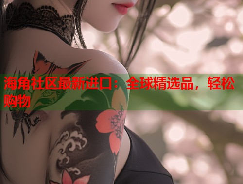 海角社区最新进口：全球精选品，轻松购物