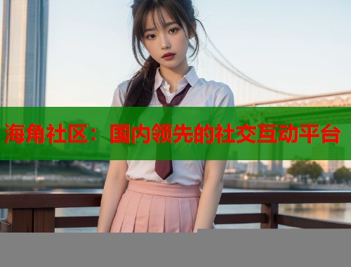 海角社区：国内领先的社交互动平台